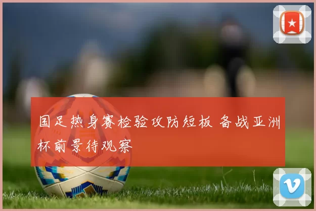 国足热身赛检验攻防短板 备战亚洲杯前景待观察