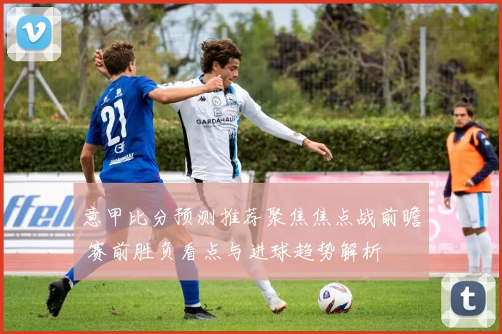 意甲比分预测推荐聚焦焦点战前瞻 赛前胜负看点与进球趋势解析