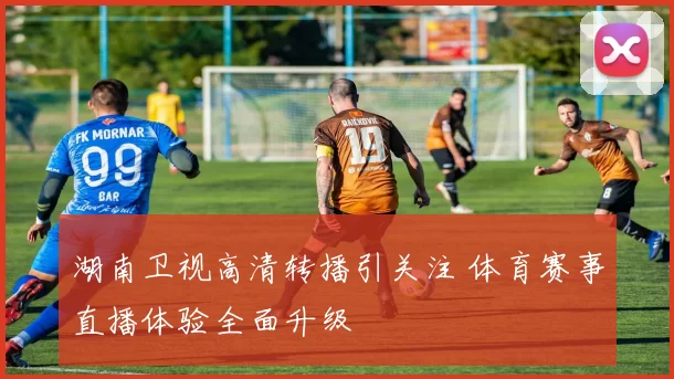 湖南卫视高清转播引关注 体育赛事直播体验全面升级