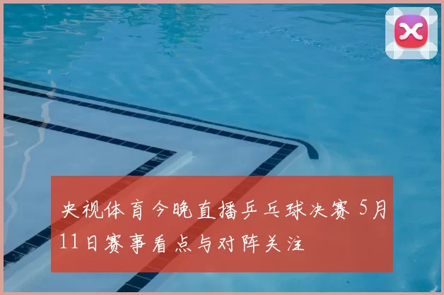 央视体育今晚直播乒乓球决赛 5月11日赛事看点与对阵关注