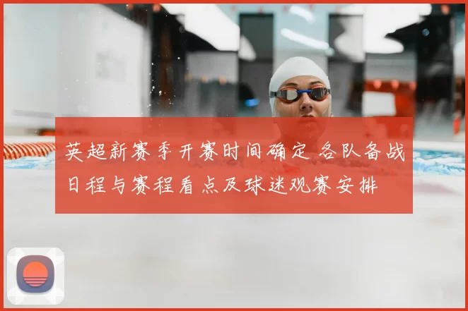 英超新赛季开赛时间确定 各队备战日程与赛程看点及球迷观赛安排