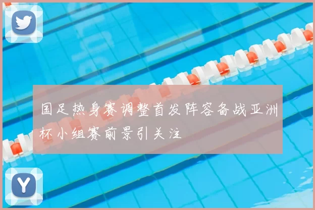 国足热身赛调整首发阵容备战亚洲杯小组赛前景引关注