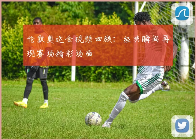 伦敦奥运会视频回顾：经典瞬间再现赛场精彩场面