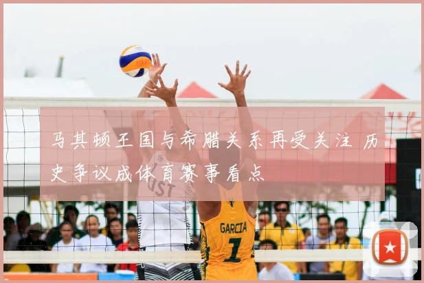 马其顿王国与希腊关系再受关注 历史争议成体育赛事看点