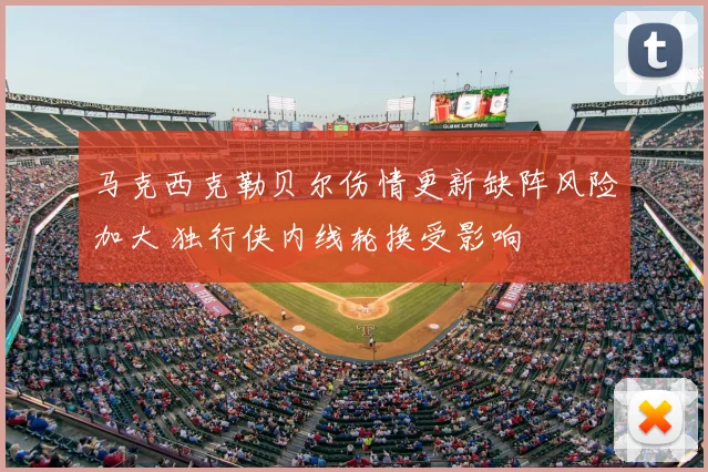 马克西克勒贝尔伤情更新缺阵风险加大 独行侠内线轮换受影响