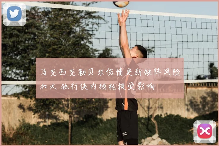 马克西克勒贝尔伤情更新缺阵风险加大 独行侠内线轮换受影响
