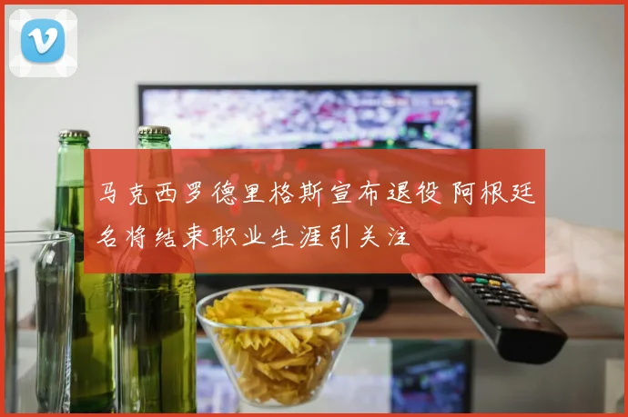 马克西罗德里格斯宣布退役 阿根廷名将结束职业生涯引关注