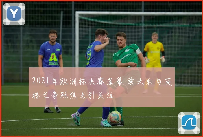 2021年欧洲杯决赛落幕 意大利与英格兰争冠焦点引关注