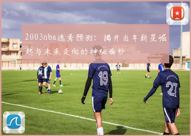 2003nba选秀预测：揭开当年新星崛起与未来走向的神秘面纱