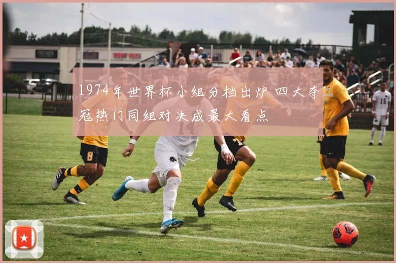 1974年世界杯小组分档出炉 四大夺冠热门同组对决成最大看点