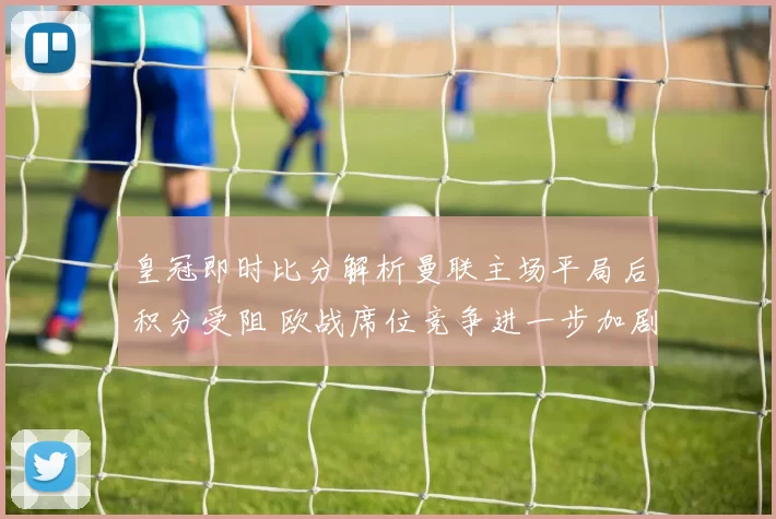 皇冠即时比分解析曼联主场平局后积分受阻 欧战席位竞争进一步加剧