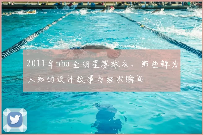 2011年nba全明星赛球衣，那些鲜为人知的设计故事与经典瞬间