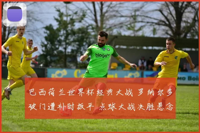 巴西荷兰世界杯经典大战 罗纳尔多破门遭补时扳平 点球大战决胜悬念十足