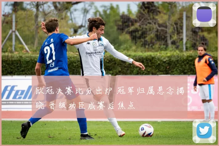 欧冠决赛比分出炉 冠军归属悬念揭晓 晋级功臣成赛后焦点