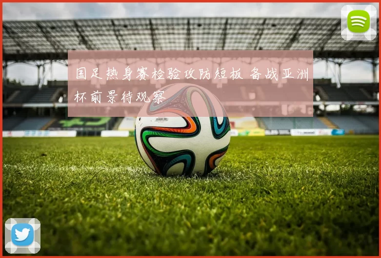 国足热身赛检验攻防短板 备战亚洲杯前景待观察