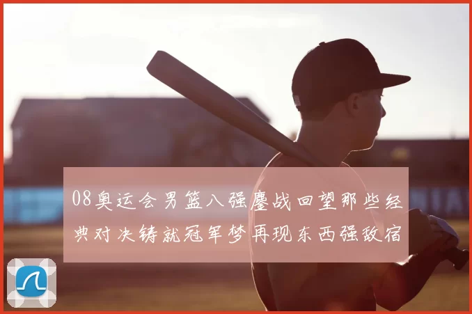 08奥运会男篮八强鏖战回望那些经典对决铸就冠军梦再现东西强敌宿命对话