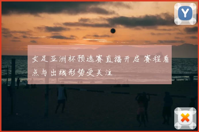 女足亚洲杯预选赛直播开启 赛程看点与出线形势受关注