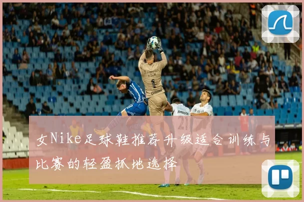 女Nike足球鞋推荐升级适合训练与比赛的轻盈抓地选择
