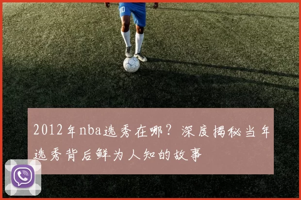 2012年nba选秀在哪？深度揭秘当年选秀背后鲜为人知的故事