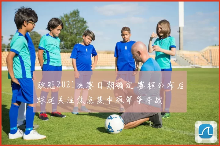 欧冠2021决赛日期确定 赛程公布后球迷关注焦点集中冠军争夺战