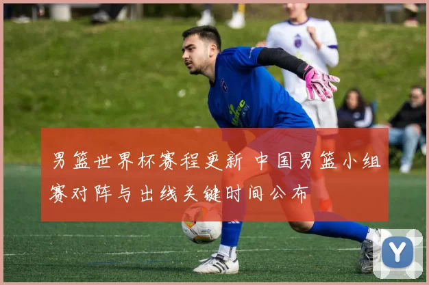 男篮世界杯赛程更新 中国男篮小组赛对阵与出线关键时间公布