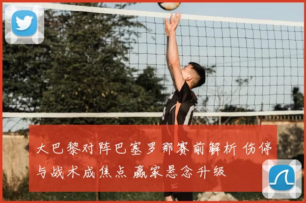 大巴黎对阵巴塞罗那赛前解析 伤停与战术成焦点 赢家悬念升级