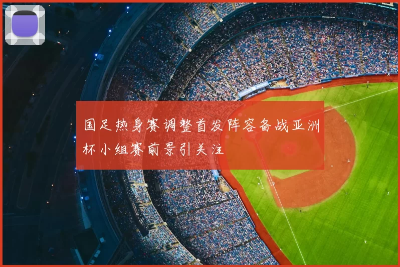 国足热身赛调整首发阵容备战亚洲杯小组赛前景引关注