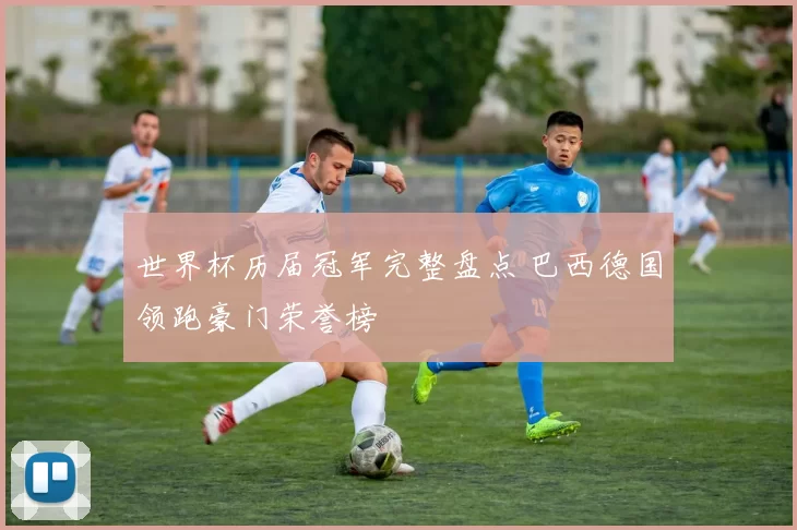 世界杯历届冠军完整盘点 巴西德国领跑豪门荣誉榜