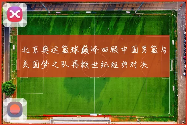 北京奥运篮球巅峰回顾中国男篮与美国梦之队再掀世纪经典对决