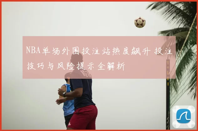 NBA单场外围投注站热度飙升 投注技巧与风险提示全解析
