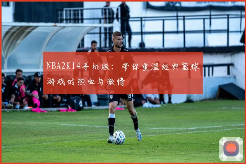 NBA2K14手机版：带你重温经典篮球游戏的热血与激情