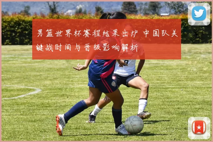 男篮世界杯赛程结果出炉 中国队关键战时间与晋级影响解析