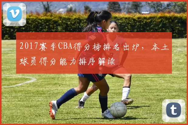 2017赛季CBA得分榜排名出炉,本土球员得分能力排序解读