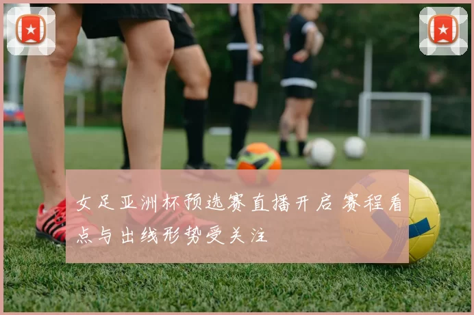 女足亚洲杯预选赛直播开启 赛程看点与出线形势受关注