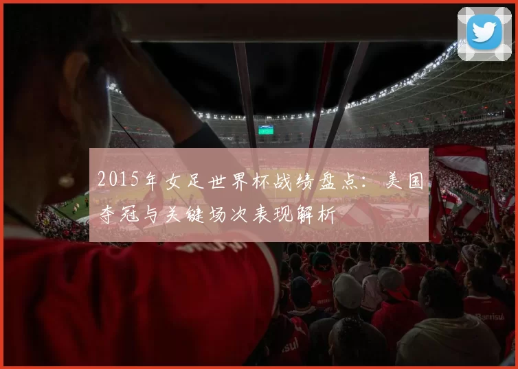 2015年女足世界杯战绩盘点:美国夺冠与关键场次表现解析