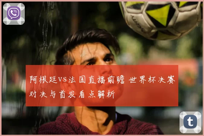 阿根廷vs法国直播前瞻 世界杯决赛对决与首发看点解析