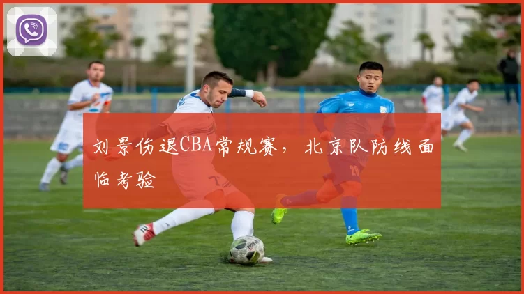 刘景伤退CBA常规赛，北京队防线面临考验