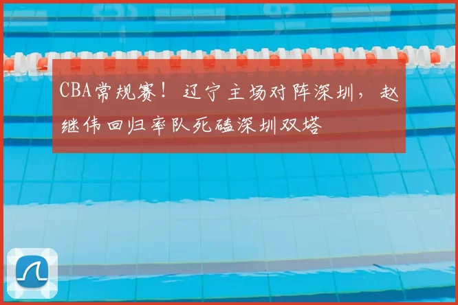 CBA常规赛!辽宁主场对阵深圳,赵继伟回归率队死磕深圳双塔