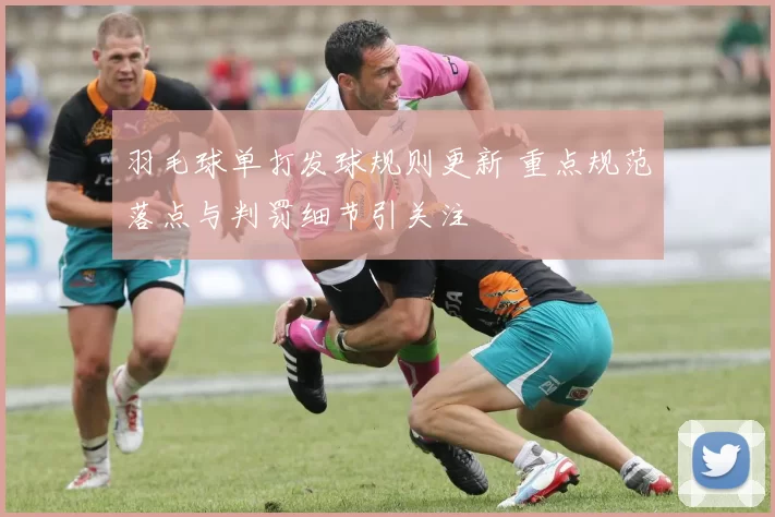 羽毛球单打发球规则更新 重点规范落点与判罚细节引关注
