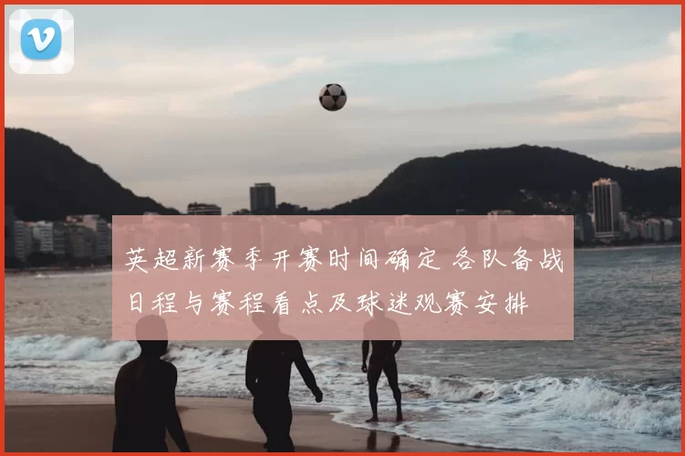 英超新赛季开赛时间确定 各队备战日程与赛程看点及球迷观赛安排