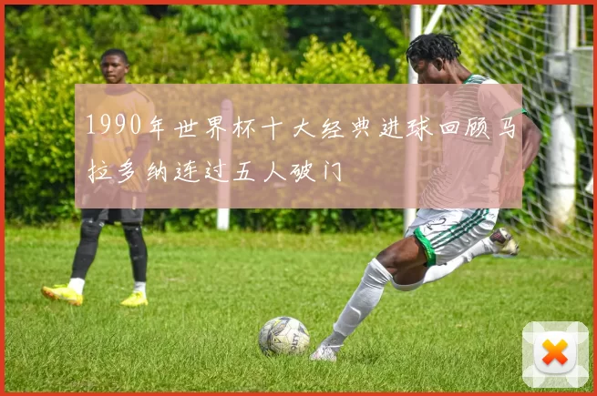 1990年世界杯十大经典进球回顾马拉多纳连过五人破门