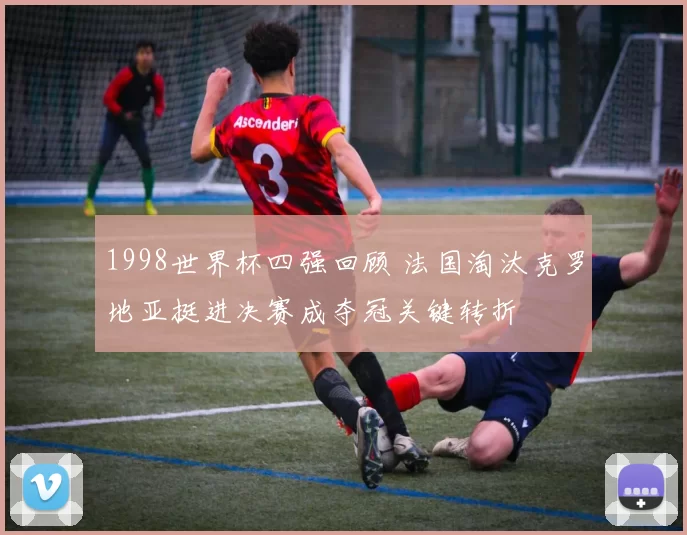 1998世界杯四强回顾 法国淘汰克罗地亚挺进决赛成夺冠关键转折