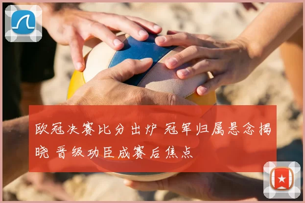 欧冠决赛比分出炉 冠军归属悬念揭晓 晋级功臣成赛后焦点