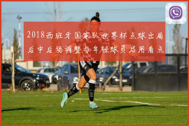 2018西班牙国家队世界杯点球出局后中后场调整与年轻球员启用看点