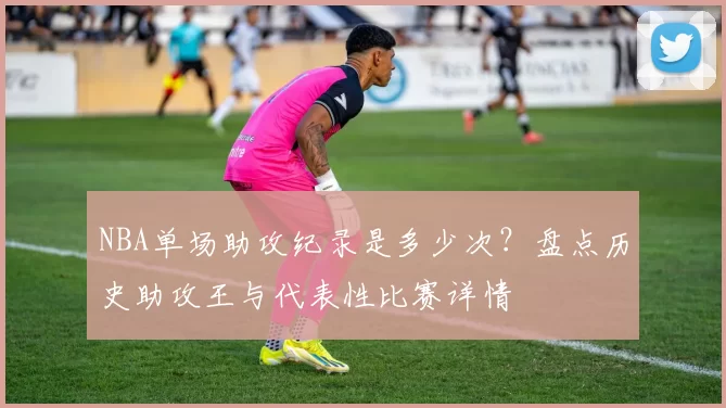 NBA单场助攻纪录是多少次？盘点历史助攻王与代表性比赛详情