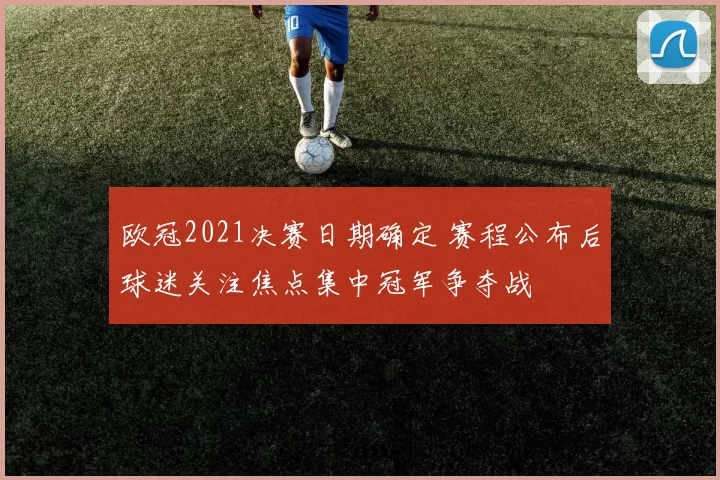 欧冠2021决赛日期确定 赛程公布后球迷关注焦点集中冠军争夺战