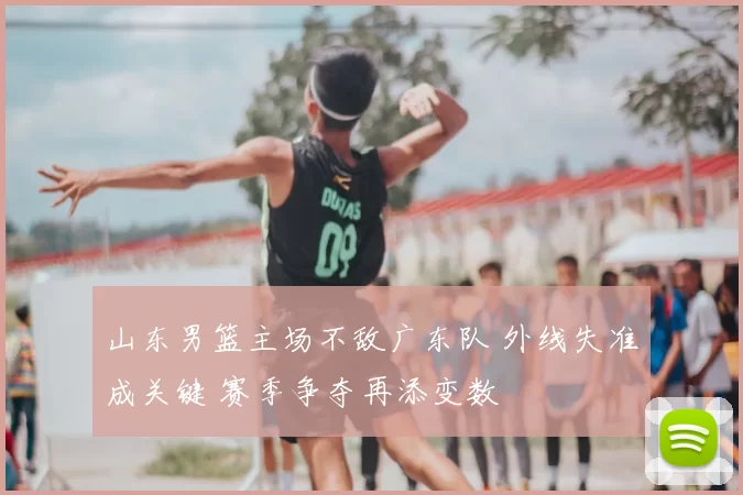 山东男篮主场不敌广东队 外线失准成关键 赛季争夺再添变数