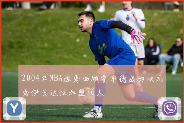 2004年NBA选秀回顾霍华德成为状元秀伊戈达拉加盟76人