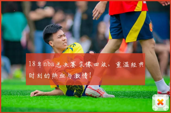 18年nba总决赛录像回放，重温经典时刻的热血与激情！