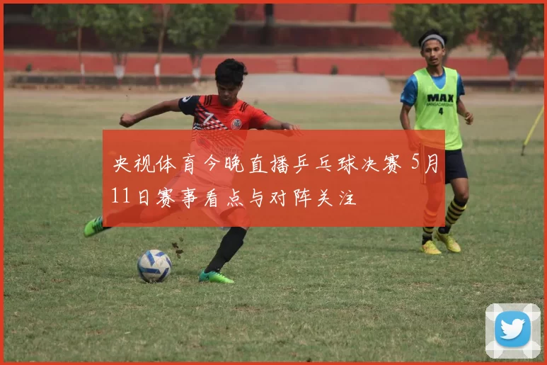 央视体育今晚直播乒乓球决赛 5月11日赛事看点与对阵关注